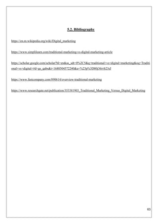 63
5.2. Bibliography
https://en.m.wikipedia.org/wiki/Digital_marketing
https://www.simplilearn.com/traditional-marketing-vs-digital-marketing-article
https://scholar.google.com/scholar?hl=en&as_sdt=0%2C5&q=traditional+vs+digital+marketing&oq=Traditi
onal+vs+digital+#d=gs_qabs&t=1680504572240&u=%23p%3D80j36ivb23sJ
https://www.fastcompany.com/890614/overview-traditional-marketing
https://www.researchgate.net/publication/353381903_Traditional_Marketing_Versus_Digital_Marketing
 