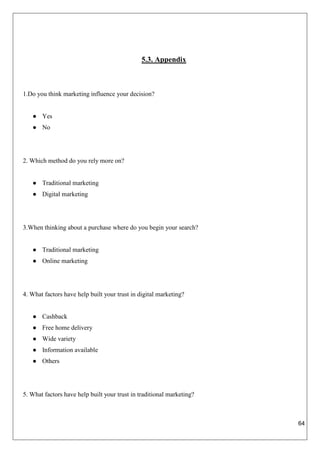 64
5.3. Appendix
1.Do you think marketing influence your decision?
● Yes
● No
2. Which method do you rely more on?
● Traditional marketing
● Digital marketing
3.When thinking about a purchase where do you begin your search?
● Traditional marketing
● Online marketing
4. What factors have help built your trust in digital marketing?
● Cashback
● Free home delivery
● Wide variety
● Information available
● Others
5. What factors have help built your trust in traditional marketing?
 