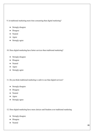 66
9. Is traditional marketing more time consuming than digital marketing?
● Strongly disagree
● Disagree
● Neutral
● Agree
● Strongly agree
10. Does digital marketing have better services than traditional marketing?
● Strongly disagree
● Disagree
● Neutral
● Agree
● Strongly agree
11. Do you think traditional marketing is safer to use than digital services?
● Strongly disagree
● Disagree
● Neutral
● Agree
● Strongly agree
12. Does digital marketing have more choices and freedom over traditional marketing
● Strongly disagree
● Disagree
● Neutral
 