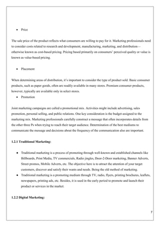 7
 Price
The sale price of the product reflects what consumers are willing to pay for it. Marketing professionals need
to consider costs related to research and development, manufacturing, marketing, and distribution—
otherwise known as cost-based pricing. Pricing based primarily on consumers’ perceived quality or value is
known as value-based pricing.
 Placement
When determining areas of distribution, it’s important to consider the type of product sold. Basic consumer
products, such as paper goods, often are readily available in many stores. Premium consumer products,
however, typically are available only in select stores.
 Promotion
Joint marketing campaigns are called a promotional mix. Activities might include advertising, sales
promotion, personal selling, and public relations. One key consideration is the budget assigned to the
marketing mix. Marketing professionals carefully construct a message that often incorporates details from
the other three Ps when trying to reach their target audience. Determination of the best mediums to
communicate the message and decisions about the frequency of the communication also are important.
1.2.1 Traditional Marketing:
● Traditional marketing is a process of promoting through well-known and established channels like
Billboards, Print Media, TV commercials, Radio jingles, Door-2-Door marketing, Banner Adverts,
Street promos, Mobile Adverts, etc. The objective here is to attract the attention of your target
customers, discover and satisfy their wants and needs. Being the old method of marketing.
● Traditional marketing is a promoting medium through TV, radio, flyers, printing brochures, leaflets,
newspapers, printing ads, etc. Besides, it is used in the early period to promote and launch their
product or services in the market.
1.2.2 Digital Marketing:
 