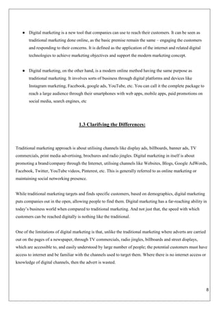 8
● Digital marketing is a new tool that companies can use to reach their customers. It can be seen as
traditional marketing done online, as the basic premise remain the same – engaging the customers
and responding to their concerns. It is defined as the application of the internet and related digital
technologies to achieve marketing objectives and support the modern marketing concept.
● Digital marketing, on the other hand, is a modern online method having the same purpose as
traditional marketing. It involves sorts of business through digital platforms and devices like
Instagram marketing, Facebook, google ads, YouTube, etc. You can call it the complete package to
reach a large audience through their smartphones with web apps, mobile apps, paid promotions on
social media, search engines, etc
1.3 Clarifying the Differences:
Traditional marketing approach is about utilising channels like display ads, billboards, banner ads, TV
commercials, print media advertising, brochures and radio jingles. Digital marketing in itself is about
promoting a brand/company through the Internet, utilising channels like Websites, Blogs, Google AdWords,
Facebook, Twitter, YouTube videos, Pinterest, etc. This is generally referred to as online marketing or
maintaining social networking presence.
While traditional marketing targets and finds specific customers, based on demographics, digital marketing
puts companies out in the open, allowing people to find them. Digital marketing has a far-reaching ability in
today’s business world when compared to traditional marketing. And not just that, the speed with which
customers can be reached digitally is nothing like the traditional.
One of the limitations of digital marketing is that, unlike the traditional marketing where adverts are carried
out on the pages of a newspaper, through TV commercials, radio jingles, billboards and street displays,
which are accessible to, and easily understood by large number of people; the potential customers must have
access to internet and be familiar with the channels used to target them. Where there is no internet access or
knowledge of digital channels, then the advert is wasted.
 