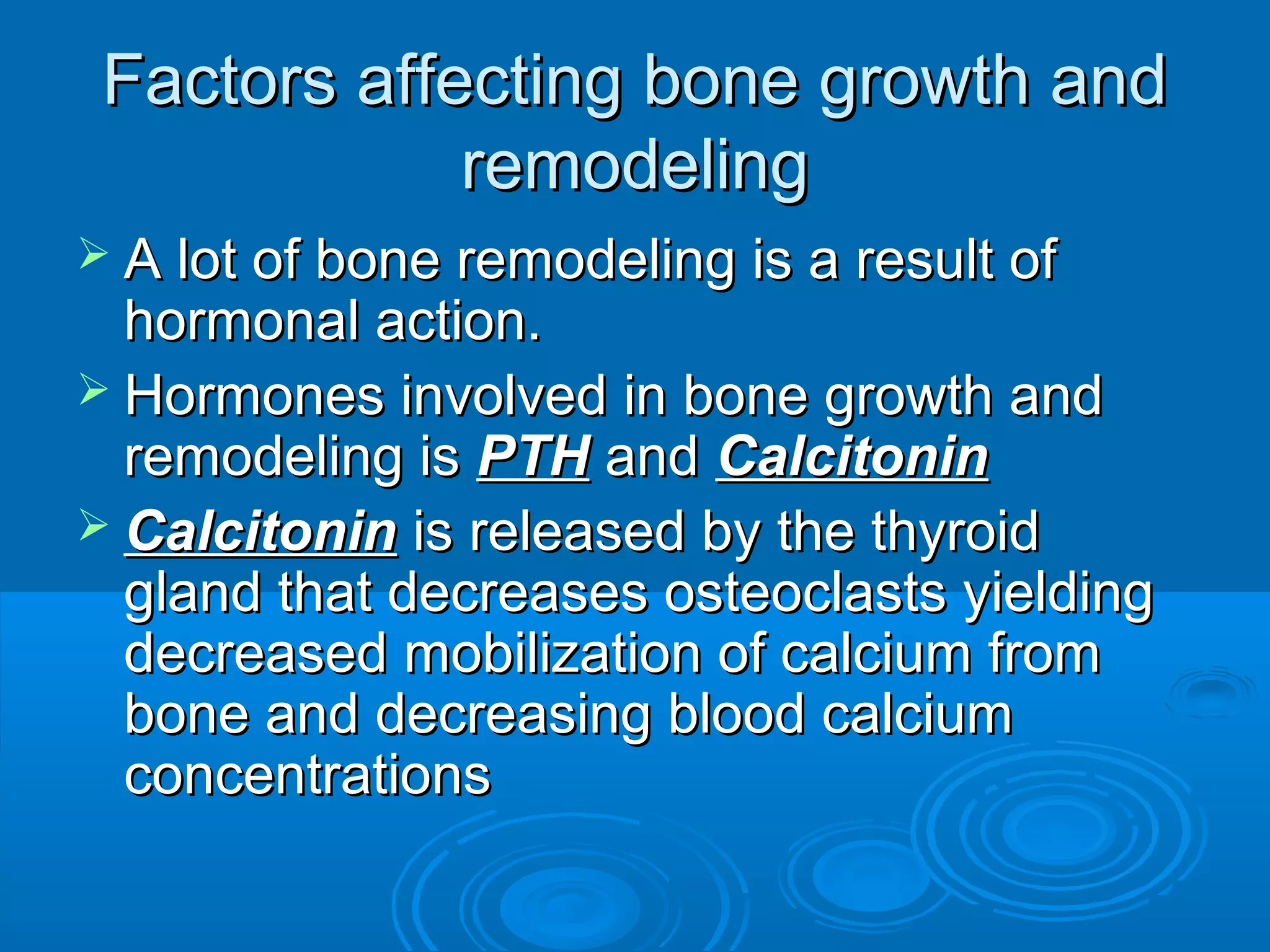 Factors affecting bone growth andFactors affecting bone growth and
remodelingremodeling
 A lot of bone remodeling is a result ofA lot of bone remodeling is a result of
hormonal action.hormonal action.
 Hormones involved in bone growth andHormones involved in bone growth and
remodeling isremodeling is PTHPTH andand CalcitoninCalcitonin
 CalcitoninCalcitonin is released by the thyroidis released by the thyroid
gland that decreases osteoclasts yieldinggland that decreases osteoclasts yielding
decreased mobilization of calcium fromdecreased mobilization of calcium from
bone and decreasing blood calciumbone and decreasing blood calcium
concentrationsconcentrations
 