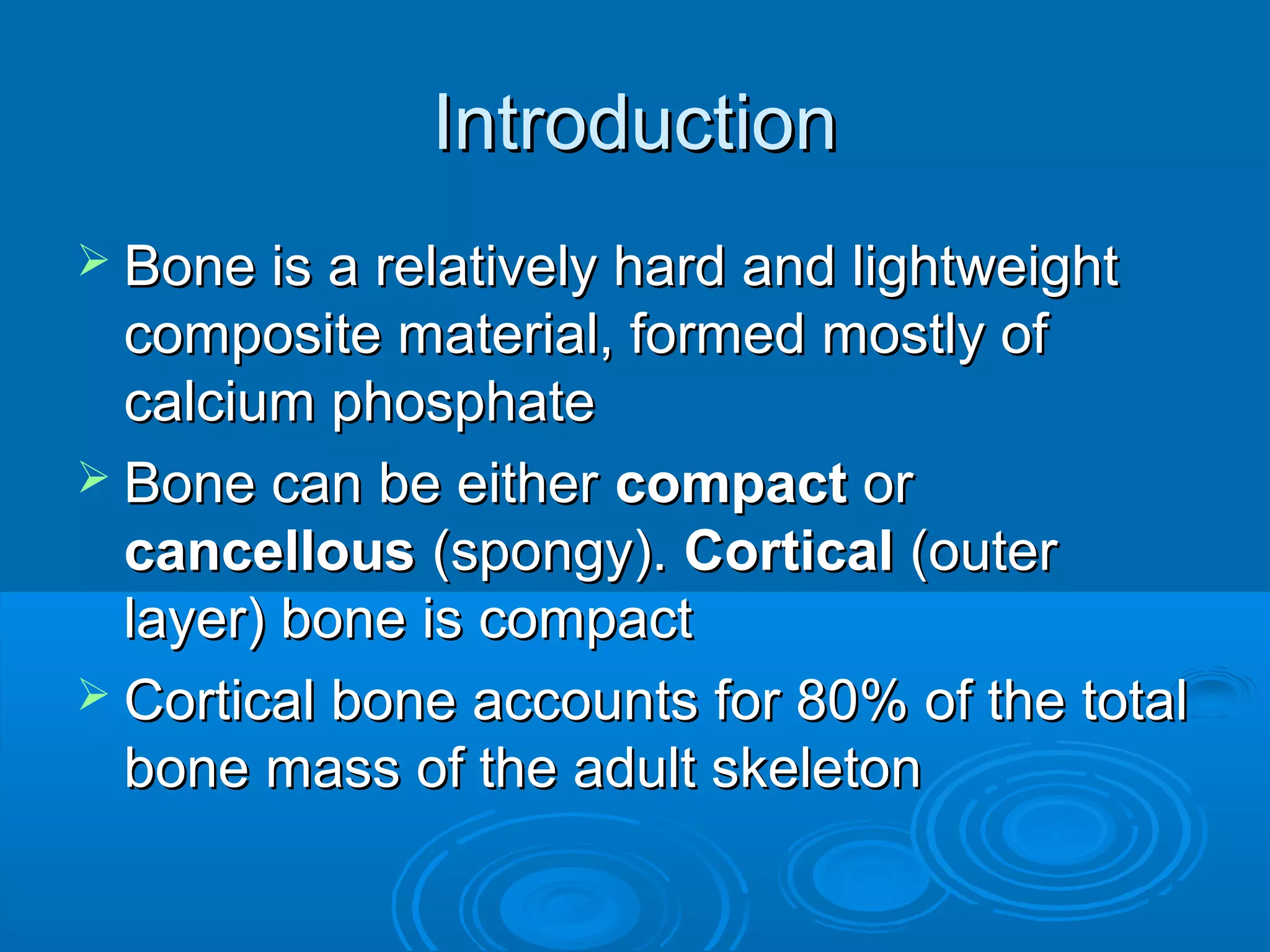 IntroductionIntroduction
 Bone is a relatively hard and lightweightBone is a relatively hard and lightweight
composite material, formed mostly ofcomposite material, formed mostly of
calcium phosphatecalcium phosphate
 Bone can be eitherBone can be either compactcompact oror
cancellouscancellous (spongy).(spongy). CorticalCortical (outer(outer
layer) bone is compactlayer) bone is compact
 Cortical bone accounts for 80% of the totalCortical bone accounts for 80% of the total
bone mass of the adult skeletonbone mass of the adult skeleton
 