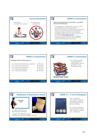 Copyright © TWI Ltd
 Exam after
completion of course
 No continuous
assessment
Course Assessment
Copyright © TWI Ltd
Before attempting the examination, you MUST
provide the following:
 Two passport size photographs, with your name
and signature on reverse side of both.
 Eye test certificate, the certificate must show near
vision and colour tests (N4.5 or Times Roman
numerals standard) and verified enrolment.
 Completed examination form, you can print from
the website www.twitraining.com
 It is the sole responsibility of the candidate to
provide the above. Failure to do so will delay
results and certification being issued.
CSWIP 3.1 Examination
Copyright © TWI Ltd
Multiple Choice Examination
 30 x General Multiple Choice Questions 45 Minutes
 60 x Technology Questions 90 Minutes
 24 x Macroscopic Questions 45 Minutes
 20 x Plate Butt Questions 75 Minutes
 20 x Pipe Butt Questions 105 Minutes
CSWIP 3.1 Examination
Copyright © TWI Ltd
 Any standard/code
required for the
examinations will be
provided on the
examination day.
CSWIP 3.1 Examination
Closed book exam
Copyright © TWI Ltd
70% pass
mark
2 copies of certificates and an
identity card sent to delegates sponsor.
For every section to be
awarded the certificate
Notification of Examination Results
Copyright © TWI Ltd
CSWIP 3.1 - 5 Year Prolongation
It is a mandatory
requirement to keep an
up to date log book as
documentary evidence
of your activities.
This will be required to
be presented to CSWIP
after 5 years to prolong
your qualification.
0-2
 