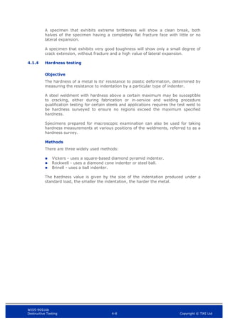 WIS5-90516b
Destructive Testing 4-8 Copyright © TWI Ltd
A specimen that exhibits extreme brittleness will show a clean break, both
halves of the specimen having a completely flat fracture face with little or no
lateral expansion.
A specimen that exhibits very good toughness will show only a small degree of
crack extension, without fracture and a high value of lateral expansion.
4.1.4 Hardness testing
Objective
The hardness of a metal is its’ resistance to plastic deformation, determined by
measuring the resistance to indentation by a particular type of indenter.
A steel weldment with hardness above a certain maximum may be susceptible
to cracking, either during fabrication or in-service and welding procedure
qualification testing for certain steels and applications requires the test weld to
be hardness surveyed to ensure no regions exceed the maximum specified
hardness.
Specimens prepared for macroscopic examination can also be used for taking
hardness measurements at various positions of the weldments, referred to as a
hardness survey.
Methods
There are three widely used methods:
 Vickers - uses a square-based diamond pyramid indenter.
 Rockwell - uses a diamond cone indenter or steel ball.
 Brinell - uses a ball indenter.
The hardness value is given by the size of the indentation produced under a
standard load, the smaller the indentation, the harder the metal.
 
