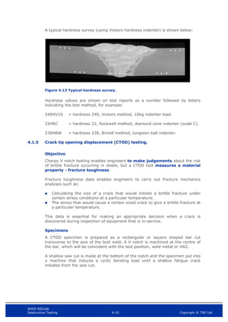 WIS5-90516b
Destructive Testing 4-10 Copyright © TWI Ltd
A typical hardness survey (using Vickers hardness indenter) is shown below:
Figure 4.13 Typical hardness survey.
Hardness values are shown on test reports as a number followed by letters
indicating the test method, for example:
240HV10 = hardness 240, Vickers method, 10kg indenter load.
22HRC = hardness 22, Rockwell method, diamond cone indenter (scale C).
238HBW = hardness 238, Brinell method, tungsten ball indenter.
4.1.5 Crack tip opening displacement (CTOD) testing.
Objective
Charpy V notch testing enables engineers to make judgements about the risk
of brittle fracture occurring in steels, but a CTOD test measures a material
property - fracture toughness.
Fracture toughness data enables engineers to carry out fracture mechanics
analyses such as:
 Calculating the size of a crack that would initiate a brittle fracture under
certain stress conditions at a particular temperature.
 The stress that would cause a certain sized crack to give a brittle fracture at
a particular temperature.
This data is essential for making an appropriate decision when a crack is
discovered during inspection of equipment that is in-service.
Specimens
A CTOD specimen is prepared as a rectangular or square shaped bar cut
transverse to the axis of the butt weld. A V notch is machined at the centre of
the bar, which will be coincident with the test position, weld metal or HAZ.
A shallow saw cut is made at the bottom of the notch and the specimen put into
a machine that induces a cyclic bending load until a shallow fatigue crack
initiates from the saw cut.
 