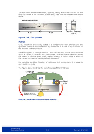 WIS5-90516b
Destructive Testing 4-11 Copyright © TWI Ltd
The specimens are relatively large, typically having a cross-section B x 2B and
length ~10B (B = full thickness of the weld). The test piece details are shown
below.
Figure 4.14 A CTOD specimen.
Method
CTOD specimens are usually tested at a temperature below ambient and the
specimen temperature is controlled by immersion in a bath of liquid cooled to
the required test temperature.
A load is applied to the specimen to cause bending and induce a concentrated
stress at the tip of the crack and a clip gauge, attached to the specimen across
the mouth of the machined notch, gives a reading of the increase in width of
the crack mouth as the load is gradually increased.
For each test condition (position of notch and test temperature) it is usual to
carry out three tests.
The figures below illustrate the main features of the CTOD test.
Figure 4.15 The main features of the CTOD test.
 