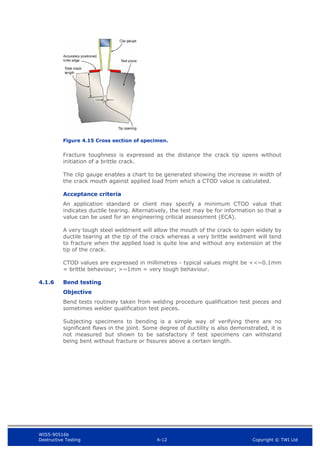 WIS5-90516b
Destructive Testing 4-12 Copyright © TWI Ltd
Figure 4.15 Cross section of specimen.
Fracture toughness is expressed as the distance the crack tip opens without
initiation of a brittle crack.
The clip gauge enables a chart to be generated showing the increase in width of
the crack mouth against applied load from which a CTOD value is calculated.
Acceptance criteria
An application standard or client may specify a minimum CTOD value that
indicates ductile tearing. Alternatively, the test may be for information so that a
value can be used for an engineering critical assessment (ECA).
A very tough steel weldment will allow the mouth of the crack to open widely by
ductile tearing at the tip of the crack whereas a very brittle weldment will tend
to fracture when the applied load is quite low and without any extension at the
tip of the crack.
CTOD values are expressed in millimetres - typical values might be <<~0.1mm
= brittle behaviour; >~1mm = very tough behaviour.
4.1.6 Bend testing
Objective
Bend tests routinely taken from welding procedure qualification test pieces and
sometimes welder qualification test pieces.
Subjecting specimens to bending is a simple way of verifying there are no
significant flaws in the joint. Some degree of ductility is also demonstrated, it is
not measured but shown to be satisfactory if test specimens can withstand
being bent without fracture or fissures above a certain length.
 