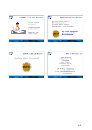 Copyright © TWI Ltd
 10 years Renewal
examination.
 30 General multiple
choice questions.
 Assessment of a
welded sample.
CSWIP 3.1 - 10 Year Renewals
Copyright © TWI Ltd
 3.0 Visual Welding Inspector.
 3.1 Welding Inspector.
 3.2 Senior Welding Inspector.
 Welding Quality Control Coordinator.
CSWIP Certification Scheme
For further information
please see website
www.cswip.com
Copyright © TWI Ltd
Certificate Scheme for Personnel
CSWIP Certificate Scheme
Copyright © TWI Ltd
CSWIP Secretariat
TWI Certification Ltd
Granta Park
Great Abington
Cambridge CB21 6AL
United Kingdom
Tel: + 44 (0) 1223 899000
Fax: + 44 (0) 1223 894219
E-mail: twicertification@twi.co.uk
Web : www.cswip.com
TWI Certification Ltd
0-3
 