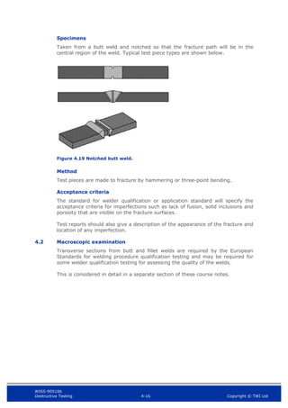 WIS5-90516b
Destructive Testing 4-16 Copyright © TWI Ltd
Specimens
Taken from a butt weld and notched so that the fracture path will be in the
central region of the weld. Typical test piece types are shown below.
Figure 4.19 Notched butt weld.
Method
Test pieces are made to fracture by hammering or three-point bending.
Acceptance criteria
The standard for welder qualification or application standard will specify the
acceptance criteria for imperfections such as lack of fusion, solid inclusions and
porosity that are visible on the fracture surfaces.
Test reports should also give a description of the appearance of the fracture and
location of any imperfection.
4.2 Macroscopic examination
Transverse sections from butt and fillet welds are required by the European
Standards for welding procedure qualification testing and may be required for
some welder qualification testing for assessing the quality of the welds.
This is considered in detail in a separate section of these course notes.
 