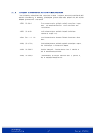 WIS5-90516b
Destructive Testing 4-17 Copyright © TWI Ltd
4.2.1 European Standards for destructive test methods
The following Standards are specified by the European Welding Standards for
destructive testing of welding procedure qualification test welds and for some
welder qualification test welds.
BS EN ISO 9016 Destructive tests on welds in metallic materials - impact
tests - test specimen location, notch orientation and
examination.
BS EN ISO 4136 Destructive tests on welds in metallic materials -
transverse tensile test.
BS EN ISO 5173 +A1 Destructive tests on welds in metallic materials - bend
tests.
BS EN ISO 17639 Destructive tests on welds in metallic materials - macro
and microscopic examination of welds.
BS EN ISO 6892-1 Metallic materials - Tensile testing. Part 1: Method of
test at ambient temperature.
BS EN ISO 6892-2 Tensile testing of metallic materials. Part 5: Method of
test at elevated temperatures.
 