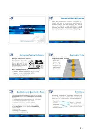 Copyright © TWI Ltd
Section 4
Destructive Testing
Copyright © TWI Ltd
When this presentation has been completed you
should be able to recognise a wide range of
mechanical tests and their purpose. You should
also be able to make calculations using
formulae and tables to determine various values
of strength, toughness, hardness and ductility.
Destructive testing Objective
Copyright © TWI Ltd
The destruction of a welded
unit or by cutting out
selected specimens from the
weld, is carried out to check
the mechanical properties of
the joint materials.
What is destructive testing?
Destructive Testing Definitions
They can be produced to
 Approve welding procedures (BS EN 15614).
 Approve welders (BS EN ISO 9606).
 Production quality control.
Copyright © TWI Ltd
Destructive Tests
Destructive tests include:
 Bend test.
 Impact test.
 Tensile test.
 Hardness test.
 Macro/micro
examination. 2 x Strength
(transverse
tensile)
2 x Ductile
(Bend test)
3 x
Toughness
(Charpy V
notch)
Copyright © TWI Ltd
The following mechanical tests have units and are termed
quantitative tests to measure mechanical properties of
the joint.
 Tensile tests (transverse welded joint, all weld metal).
 Toughness testing (Charpy, Izod, CTOD).
 Hardness tests (Brinell, Rockwell, Vickers).
The following mechanical tests have no units and are
termed qualitative tests for assessing weld quality.
 Macro testing.
 Bend testing.
 Fillet weld fracture testing.
 Butt weld nick-break testing.
Qualitative and Quantitative Tests
Copyright © TWI Ltd
 Malleability.
 Ductility.
 Toughness.
 Hardness.
 Tensile Strength.
Ability of a material to
withstand deformation
under static compressive
loading without rupture.
Mechanical properties of metals are related to the
amount of deformation which metals can withstand
under different circumstances of force application.
Definitions
4-1
 