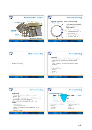 Copyright © TWI Ltd
Mechanical Test Samples
Tensile specimens
Fracture fillet specimen
CTOD specimen
Charpy
specimen
Bend test
specimen
Copyright © TWI Ltd
Welding procedure qualification testing
Destructive Testing
Typical positions for test
pieces and specimen
type position
 Macro + hardness. 5
 Transverse tensile. 2, 4
 Bend tests. 2, 4
 Charpy impact tests. 3
 Additional tests. 3
2
3
4
5
Top of fixed pipe
Copyright © TWI Ltd
Hardness Testing
Mechanical Testing
Copyright © TWI Ltd
Definition
 Measurement of resistance of a material against
penetration of an indenter under a constant
load.
 There is a direct correlation between UTS and
hardness.
Hardness tests:
 Brinell.
 Vickers.
 Rockwell.
Hardness Testing
Copyright © TWI Ltd
Objectives:
 Measuring hardness in different areas of a
welded joint.
 Assessing resistance toward brittle fracture, cold
cracking and corrosion sensitivity.
Information to be supplied on the test
report:
 Material type.
 Location of indentation.
 Type of hardness test and load applied on the
indenter.
 Hardness value.
Hardness Testing
Copyright © TWI Ltd
Hardness Testing
Hardness test methods Typical designations
 Vickers 240 HV10
 Rockwell Rc 22
 Brinell 200 BHN-W
Usually the hardest region
1.5 to 3mm
HAZ
Fusion
line or
fusion
boundary
4-2
 