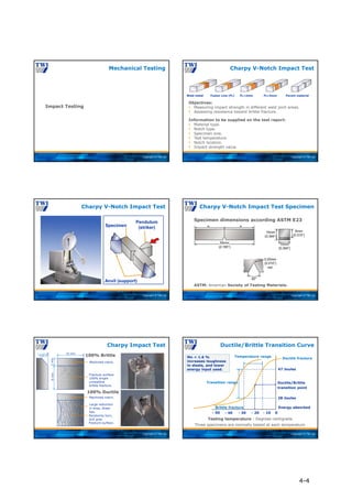 Copyright © TWI Ltd
Impact Testing
Mechanical Testing
Copyright © TWI Ltd
Charpy V-Notch Impact Test
Objectives:
 Measuring impact strength in different weld joint areas.
 Assessing resistance toward brittle fracture.
Information to be supplied on the test report:
 Material type.
 Notch type.
 Specimen size.
 Test temperature.
 Notch location.
 Impact strength value.
Weld metal Fusion Line (FL) FL+2mm FL+5mm Parent material
Copyright © TWI Ltd
Charpy V-Notch Impact Test
Specimen
Pendulum
(striker)
Anvil (support)
Copyright © TWI Ltd
ASTM: American Society of Testing Materials.
Specimen dimensions according ASTM E23
Charpy V-Notch Impact Test Specimen
Copyright © TWI Ltd
100% Ductile
Charpy Impact Test
10 mm
8
mm
2
mm
22.5°
Machined notch.
Machined notch.
Large reduction
in area, shear
lips.
Fracture surface
100% bright
crystalline
brittle fracture.
Randomly torn,
dull gray
fracture surface.
100% Brittle
Copyright © TWI Ltd
- 50 0
- 20 - 10
- 40 - 30
Ductile fracture
Ductile/Brittle
transition point
47 Joules
28 Joules
Testing temperature - Degrees centigrade
Temperature range
Transition range
Brittle fracture
Ductile/Brittle Transition Curve
Three specimens are normally tested at each temperature
Energy absorbed
Mn < 1.6 %
increases toughness
in steels, and lower
energy input used.
4-4
 