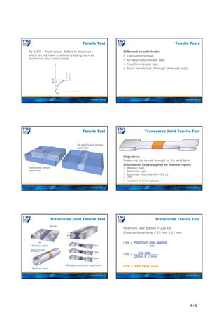 Copyright © TWI Ltd
Rp 0.2% - Proof stress. Refers to materials
which do not have a defined yielding such as
aluminium and some steels.
Tensile Test
Copyright © TWI Ltd
Different tensile tests:
 Transverse tensile.
 All-weld metal tensile test.
 Cruciform tensile test.
 Short tensile test (through thickness test).
Tensile Tests
Copyright © TWI Ltd
All-Weld Metal Tensile
Specimen
Transverse Tensile
Specimen
Tensile Test
Transverse tensile
specimen
All weld metal tensile
specimen
Copyright © TWI Ltd
Transverse Joint Tensile Test
Objective:
Measuring the overall strength of the weld joint.
Information to be supplied on the test report:
 Material type.
 Specimen type
 Specimen size (see QW-462.1).
 UTS.
 Location of final rupture.
Copyright © TWI Ltd
Transverse Joint Tensile Test
Weld on plate
Multiple cross joint specimens
Weld on pipe
Copyright © TWI Ltd
Maximum load applied = 220 kN
Cross sectional area = 25 mm X 12 mm
UTS =
UTS =
UTS = 733.33 N/mm2
Transverse Tensile Test
Maximum load applied
csa
220 000
25mm X 12mm
4-6
 