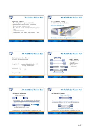Copyright © TWI Ltd
Reporting results:
 Type of specimen eg reduced section.
 Whether weld reinforcement is removed.
 Dimensions of test specimen.
 The ultimate tensile strength in N/mm2, psi or
Mpa.
 Location of fracture.
 Location and type of any flaws present if any.
Transverse Tensile Test
Copyright © TWI Ltd
Tensile test piece cut along weld specimen.
Direction of the test *
BS 709/BS EN 10002
All Weld Metal Tensile Testing
All-Weld Metal Tensile Test
Copyright © TWI Ltd
Original gauge length = 50mm
Increased gauge length = 64
Elongation % = Increase of gauge length X 100
Original gauge length
Elongation % = 14
50
Elongation = 28%
All-Weld Metal Tensile Test
X 100
Copyright © TWI Ltd
Gauge length
Increased gauge length
Object of test:
 Ultimate tensile
strength.
 Yield strength.
 Elongation
%(ductility).
All-Weld Metal Tensile Test
Copyright © TWI Ltd
Gauge length 50mm
Increased gauge length 75mm
Force Applied
Two marks are made
During the test, yield and tensile strength are recorded
The specimen is joined and the marks are re-measured
A measurement of 75mm will give Elongation of 50%.
All-Weld Metal Tensile Test
Copyright © TWI Ltd
Two marks are made
During the test, yield and tensile strength are recorded
The specimen is joined and the marks are re-measured
A measurement of 75mm will give Elongation of 50%.
All-Weld Metal Tensile Test
Gauge length 50mm
Increased gauge length 75mm
4-7
 