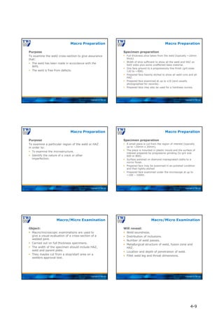 Copyright © TWI Ltd
Purpose
To examine the weld cross-section to give assurance
that:
 The weld has been made in accordance with the
WPS.
 The weld is free from defects.
Macro Preparation
Copyright © TWI Ltd
Specimen preparation
 Full thickness slice taken from the weld (typically ~10mm
thick).
 Width of slice sufficient to show all the weld and HAZ on
both sides plus some unaffected base material.
 One face ground to a progressively fine finish (grit sizes
120 to ~400).
 Prepared face heavily etched to show all weld runs and all
HAZ.
 Prepared face examined at up to x10 (and usually
photographed for records).
 Prepared face may also be used for a hardness survey.
Macro Preparation
Copyright © TWI Ltd
Purpose
To examine a particular region of the weld or HAZ
in order to:
 To examine the microstructure.
 Identify the nature of a crack or other
imperfection.
Macro Preparation
Copyright © TWI Ltd
Specimen preparation
 A small piece is cut from the region of interest (typically
up to ~20mm x 20mm).
 The piece is mounted in plastic mould and the surface of
interest prepared by progressive grinding (to grit size
600 or 800).
 Surface polished on diamond impregnated cloths to a
mirror finish.
 Prepared face may be examined in as-polished condition
and then lightly etched.
 Prepared face examined under the microscope at up to
~100 – 1000X.
Macro Preparation
Copyright © TWI Ltd
Object:
 Macro/microscopic examinations are used to
give a visual evaluation of a cross-section of a
welded joint.
 Carried out on full thickness specimens.
 The width of the specimen should include HAZ,
weld and parent plate.
 They maybe cut from a stop/start area on a
welders approval test.
Macro/Micro Examination
Copyright © TWI Ltd
Will reveal:
 Weld soundness.
 Distribution of inclusions.
 Number of weld passes.
 Metallurgical structure of weld, fusion zone and
HAZ.
 Location and depth of penetration of weld.
 Fillet weld leg and throat dimensions.
Macro/Micro Examination
4-9
 