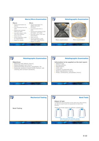 Copyright © TWI Ltd
Macro
Macro
 Visual examination for
defects.
 Cut transverse from the
weld.
 Ground and polished
P400 grit paper.
 Acid etch using 5-10%
nitric acid solution.
 Wash and dry.
 Visual evaluation under
5x magnification.
 Report on results.
Micro
 Visual examination for
defects and grain
structure.
 Cut transverse from a
weld.
 Ground and polished P1200
grit paper, 1µm paste.
 Acid etch using 1-5% nitric
acid solution.
 Wash and dry.
 Visual evaluation under
100-1000x magnification.
 Report on results.
Macro/Micro Examination
Copyright © TWI Ltd
Metallographic Examination
Macro examination Micro examination
Copyright © TWI Ltd
Objectives:
 Detecting weld defects (macro).
 Measuring grain size (micro).
 Detecting brittle structures, precipitates, etc.
 Assessing resistance toward brittle fracture, cold
cracking and corrosion sensitivity.
Metallographic Examination
Copyright © TWI Ltd
Information to be supplied on the test report:
 Material type.
 Etching solution.
 Magnification.
 Grain size.
 Location of examined area.
 Weld imperfections (macro).
 Phase, constituents, precipitates (micro).
Metallographic Examination
Copyright © TWI Ltd
Bend Testing
Mechanical Testing
Copyright © TWI Ltd
Root bend Face bend Side bend
Side bend tests are normally carried
out on welds over 12mm in thickness.
Object of test:
To determine the soundness of the weld zone. Bend testing
can also be used to give an assessment of weld zone
ductility.
There are three ways to perform a bend test:
Bend Tests
4-10
 
