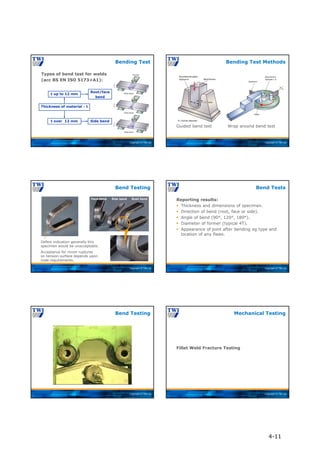 Copyright © TWI Ltd
Types of bend test for welds
(acc BS EN ISO 5173+A1):
Bending Test
Thickness of material - t
t up to 12 mm
t over 12 mm
Root/face
bend
Side bend
Copyright © TWI Ltd
Guided bend test
Bending Test Methods
Wrap around bend test
Copyright © TWI Ltd
Defect indication generally this
specimen would be unacceptable.
Face bend Side bend Root bend
Acceptance for minor ruptures
on tension surface depends upon
code requirements.
Bend Testing
Copyright © TWI Ltd
Reporting results:
 Thickness and dimensions of specimen.
 Direction of bend (root, face or side).
 Angle of bend (90°, 120°, 180°).
 Diameter of former (typical 4T).
 Appearance of joint after bending eg type and
location of any flaws.
Bend Tests
Copyright © TWI Ltd
Bend Testing
Copyright © TWI Ltd
Fillet Weld Fracture Testing
Mechanical Testing
4-11
 