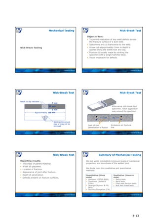 Copyright © TWI Ltd
Nick-Break Testing
Mechanical Testing
Copyright © TWI Ltd
Object of test:
 To permit evaluation of any weld defects across
the fracture surface of a butt weld.
 Specimens are cut transverse to the weld.
 A saw cut approximately 2mm in depth is
applied along the welds root and cap.
 Fracture is usually made by striking the
specimen with a single hammer blow.
 Visual inspection for defects.
Nick-Break Test
Copyright © TWI Ltd
Approximately 230 mm
19 mm
3 mm
3 mm
Notch cut by hacksaw
Weld reinforcement
may or may not be
removed
Nick-Break Test
Copyright © TWI Ltd
Nick-Break Test
Inclusions on fracture
line
Lack of root
penetration or fusion
Alternative nick-break test
specimen, notch applied all
way around the specimen
Copyright © TWI Ltd
Reporting results:
 Thickness of parent material.
 Width of specimen.
 Location of fracture.
 Appearance of joint after fracture.
 Depth of penetration.
 Defects present on fracture surfaces.
Nick-Break Test
Copyright © TWI Ltd
We test welds to establish minimum levels of mechanical
properties, and soundness of the welded joint
We divide tests into qualitative and quantitative
methods:
Qualitative: (Have no
units)
 Macro tests.
 Bend tests.
 Fillet weld fracture tests.
 Butt Nick break tests.
Quantitative: (Have
units)
 Hardness (VPN & BHN).
 Toughness (Joules &
ft.lbs).
 Strength (N/mm2 & PSI,
MPa).
 Ductility/Elongation (E%).
Summary of Mechanical Testing
4-13
 