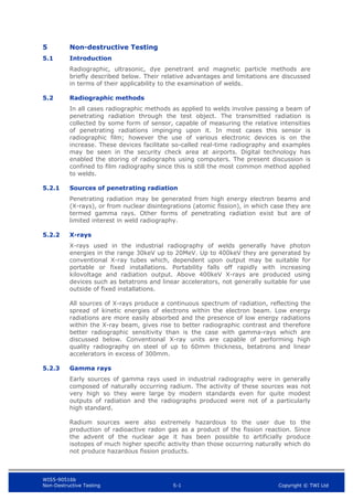 WIS5-90516b
Non-Destructive Testing 5-1 Copyright © TWI Ltd
5 Non-destructive Testing
5.1 Introduction
Radiographic, ultrasonic, dye penetrant and magnetic particle methods are
briefly described below. Their relative advantages and limitations are discussed
in terms of their applicability to the examination of welds.
5.2 Radiographic methods
In all cases radiographic methods as applied to welds involve passing a beam of
penetrating radiation through the test object. The transmitted radiation is
collected by some form of sensor, capable of measuring the relative intensities
of penetrating radiations impinging upon it. In most cases this sensor is
radiographic film; however the use of various electronic devices is on the
increase. These devices facilitate so-called real-time radiography and examples
may be seen in the security check area at airports. Digital technology has
enabled the storing of radiographs using computers. The present discussion is
confined to film radiography since this is still the most common method applied
to welds.
5.2.1 Sources of penetrating radiation
Penetrating radiation may be generated from high energy electron beams and
(X-rays), or from nuclear disintegrations (atomic fission), in which case they are
termed gamma rays. Other forms of penetrating radiation exist but are of
limited interest in weld radiography.
5.2.2 X-rays
X-rays used in the industrial radiography of welds generally have photon
energies in the range 30keV up to 20MeV. Up to 400keV they are generated by
conventional X-ray tubes which, dependent upon output may be suitable for
portable or fixed installations. Portability falls off rapidly with increasing
kilovoltage and radiation output. Above 400keV X-rays are produced using
devices such as betatrons and linear accelerators, not generally suitable for use
outside of fixed installations.
All sources of X-rays produce a continuous spectrum of radiation, reflecting the
spread of kinetic energies of electrons within the electron beam. Low energy
radiations are more easily absorbed and the presence of low energy radiations
within the X-ray beam, gives rise to better radiographic contrast and therefore
better radiographic sensitivity than is the case with gamma-rays which are
discussed below. Conventional X-ray units are capable of performing high
quality radiography on steel of up to 60mm thickness, betatrons and linear
accelerators in excess of 300mm.
5.2.3 Gamma rays
Early sources of gamma rays used in industrial radiography were in generally
composed of naturally occurring radium. The activity of these sources was not
very high so they were large by modern standards even for quite modest
outputs of radiation and the radiographs produced were not of a particularly
high standard.
Radium sources were also extremely hazardous to the user due to the
production of radioactive radon gas as a product of the fission reaction. Since
the advent of the nuclear age it has been possible to artificially produce
isotopes of much higher specific activity than those occurring naturally which do
not produce hazardous fission products.
 
