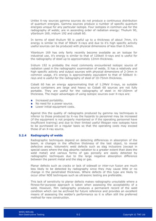 WIS5-90516b
Non-Destructive Testing 5-2 Copyright © TWI Ltd
Unlike X-ray sources gamma sources do not produce a continuous distribution
of quantum energies. Gamma sources produce a number of specific quantum
energies unique for any particular isotope. Four isotopes in common use for the
radiography of welds; are in ascending order of radiation energy: Thulium 90,
ytterbium 169, iridium 192 and cobalt 60.
In terms of steel thulium 90 is useful up to a thickness of about 7mm, it’s
energy is similar to that of 90keV X-rays and due to it’s high specific activity
useful sources can be produced with physical dimensions of less than 0.5mm.
Ytterbium 169 has only fairly recently become available as an isotope for
industrial use, it’s energy is similar to that of 120keV X-rays and is useful for
the radiography of steel up to approximately 12mm thickness.
Iridium 192 is probably the most commonly encountered isotopic source of
radiation used in the radiographic examination of welds. It has a relatively and
high specific activity and output sources with physical dimensions of 2-3mm in
common usage, it’s energy is approximately equivalent to that of 500keV X-
rays and is useful for the radiography of steel of 10-75mm thickness.
Cobalt 60 has an energy approximating that of 1.2MeV X-rays, so suitable
source containers are large and heavy so Cobalt 60 sources are not fully
portable. They are useful for the radiography of steel in 40-150mm of
thickness. The major advantages of using isotopic sources over X-rays are:
 Increased portability.
 No need for a power source.
 Lower initial equipment costs.
Against this the quality of radiographs produced by gamma ray techniques is
inferior to those produced by X-ray the hazards to personnel may be increased
(if the equipment is not properly maintained or if the operating personnel have
insufficient training) and due to their limited useful lifespan new isotopes have
to be purchased on a regular basis so that the operating costs may exceed
those of an X-ray source.
5.2.4 Radiography of welds
Radiographic techniques depend on detecting differences in absorption of the
beam, ie changes in the effective thickness of the test object, to reveal
defective areas. Volumetric weld defects such as slag inclusions (except in
special cases where the slag absorbs radiation to a greater extent than does the
weld metal) and various forms of gas porosity are easily detected by
radiographic techniques due to the large negative absorption difference
between the parent metal and the slag or gas.
Planar defects such as cracks or lack of sidewall or inter-run fusion are much
less likely to be detected by radiography since they may cause little or no
change in the penetrated thickness. Where defects of this type are likely to
occur other NDE techniques such as ultrasonic testing are preferable.
This lack of sensitivity to planar defects makes radiography unsuitable where a
fitness-for-purpose approach is taken when assessing the acceptability of a
weld. However, film radiography produces a permanent record of the weld
condition which can be archived for future reference and provides an excellent
means of assessing the welder’s performance so it is often still the preferred
method for new construction.
 
