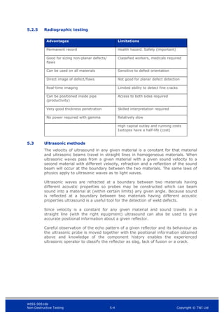 WIS5-90516b
Non-Destructive Testing 5-4 Copyright © TWI Ltd
5.2.5 Radiographic testing
Advantages Limitations
Permanent record Health hazard. Safety (important)
Good for sizing non-planar defects/
flaws
Classified workers, medicals required
Can be used on all materials Sensitive to defect orientation
Direct image of defect/flaws Not good for planar defect detection
Real-time imaging Limited ability to detect fine cracks
Can be positioned inside pipe
(productivity)
Access to both sides required
Very good thickness penetration Skilled interpretation required
No power required with gamma Relatively slow
High capital outlay and running costs
Isotopes have a half-life (cost)
5.3 Ultrasonic methods
The velocity of ultrasound in any given material is a constant for that material
and ultrasonic beams travel in straight lines in homogeneous materials. When
ultrasonic waves pass from a given material with a given sound velocity to a
second material with different velocity, refraction and a reflection of the sound
beam will occur at the boundary between the two materials. The same laws of
physics apply to ultrasonic waves as to light waves.
Ultrasonic waves are refracted at a boundary between two materials having
different acoustic properties so probes may be constructed which can beam
sound into a material at (within certain limits) any given angle. Because sound
is reflected at a boundary between two materials having different acoustic
properties ultrasound is a useful tool for the detection of weld defects.
Since velocity is a constant for any given material and sound travels in a
straight line (with the right equipment) ultrasound can also be used to give
accurate positional information about a given reflector.
Careful observation of the echo pattern of a given reflector and its behaviour as
the ultrasonic probe is moved together with the positional information obtained
above and knowledge of the component history enables the experienced
ultrasonic operator to classify the reflector as slag, lack of fusion or a crack.
 