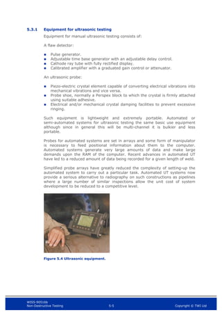 WIS5-90516b
Non-Destructive Testing 5-5 Copyright © TWI Ltd
5.3.1 Equipment for ultrasonic testing
Equipment for manual ultrasonic testing consists of:
A flaw detector:
 Pulse generator.
 Adjustable time base generator with an adjustable delay control.
 Cathode ray tube with fully rectified display.
 Calibrated amplifier with a graduated gain control or attenuator.
An ultrasonic probe:
 Piezo-electric crystal element capable of converting electrical vibrations into
mechanical vibrations and vice versa.
 Probe shoe, normally a Perspex block to which the crystal is firmly attached
using suitable adhesive.
 Electrical and/or mechanical crystal damping facilities to prevent excessive
ringing.
Such equipment is lightweight and extremely portable. Automated or
semi-automated systems for ultrasonic testing the same basic use equipment
although since in general this will be multi-channel it is bulkier and less
portable.
Probes for automated systems are set in arrays and some form of manipulator
is necessary to feed positional information about them to the computer.
Automated systems generate very large amounts of data and make large
demands upon the RAM of the computer. Recent advances in automated UT
have led to a reduced amount of data being recorded for a given length of weld.
Simplified probe arrays have greatly reduced the complexity of setting-up the
automated system to carry out a particular task. Automated UT systems now
provide a serious alternative to radiography on such constructions as pipelines
where a large number of similar inspections allow the unit cost of system
development to be reduced to a competitive level.
Figure 5.4 Ultrasonic equipment.
 