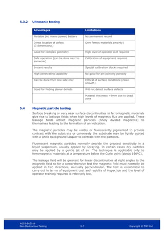 WIS5-90516b
Non-Destructive Testing 5-7 Copyright © TWI Ltd
5.3.2 Ultrasonic testing
Advantages Limitations
Portable (no mains power) battery No permanent record
Direct location of defect
(3 dimensional)
Only ferritic materials (mainly)
Good for complex geometry High level of operator skill required
Safe operation (can be done next to
someone)
Calibration of equipment required
Instant results Special calibration blocks required
High penetrating capability No good for pin pointing porosity
Can be done from one side only Critical of surface conditions (clean
smooth)
Good for finding planar defects Will not detect surface defects
Material thickness >8mm due to dead
zone
5.4 Magnetic particle testing
Surface breaking or very near surface discontinuities in ferromagnetic materials
give rise to leakage fields when high levels of magnetic flux are applied. These
leakage fields attract magnetic particles (finely divided magnetite) to
themselves leading to the formation of an indication.
The magnetic particles may be visibly or fluorescently pigmented to provide
contrast with the substrate or conversely the substrate may be lightly coated
with a white background lacquer to contrast with the particles.
Fluorescent magnetic particles normally provide the greatest sensitivity in a
liquid suspension, usually applied by spraying. In certain cases dry particles
may be applied by a gentle jet of air. The technique is applicable only to
ferromagnetic materials at a temperature below the Curie point (about 650°C).
The leakage field will be greatest for linear discontinuities at right angles to the
magnetic field so for a comprehensive test the magnetic field must normally be
applied in two directions, mutually perpendicular. The test is economical to
carry out in terms of equipment cost and rapidity of inspection and the level of
operator training required is relatively low.
 