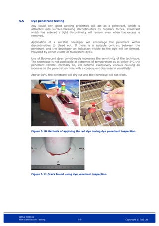 WIS5-90516b
Non-Destructive Testing 5-9 Copyright © TWI Ltd
5.5 Dye penetrant testing
Any liquid with good wetting properties will act as a penetrant, which is
attracted into surface-breaking discontinuities by capillary forces. Penetrant
which has entered a tight discontinuity will remain even when the excess is
removed.
Application of a suitable developer will encourage the penetrant within
discontinuities to bleed out. If there is a suitable contrast between the
penetrant and the developer an indication visible to the eye will be formed.
Provided by either visible or fluorescent dyes.
Use of fluorescent dyes considerably increases the sensitivity of the technique.
The technique is not applicable at extremes of temperature as at below 5°C the
penetrant vehicle, normally oil, will become excessively viscous causing an
increase in the penetration time with a consequent decrease in sensitivity.
Above 60°C the penetrant will dry out and the technique will not work.
Figure 5.10 Methods of applying the red dye during dye penetrant inspection.
Figure 5.11 Crack found using dye penetrant inspection.
 
