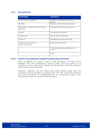 WIS5-90516b
Non-Destructive Testing 5-10 Copyright © TWI Ltd
5.5.1 Dye penetrant
Advantages Limitations
All non porous materials Will only detect defects open to the
surface
Portable Requires careful space preparation
Applicable to small parts with complex
geometry
Not applicable to porous surfaces
Simple Temperature dependent
Inexpensive Cannot retest indefinitely
Sensitive Potentially hazardous chemicals
Relatively low skill level
(easy to interpret)
No permanent record
Time lapse between application and
results
Messy
5.5.2 Surface crack detection (magnetic particle/dye penetrant)
When considering the relative value of NDE techniques it should not be
forgotten that most catastrophic failures initiate from the surface of a
component, so the value of the magnetic particle and dye penetrant techniques
should not be under-estimated.
Ultrasonic inspection may not detect near-surface defects easily since the
indications may be masked by echoes arising from the component geometry
and should therefore be supplemented by an appropriate surface crack
detection technique for maximum test confidence.
 