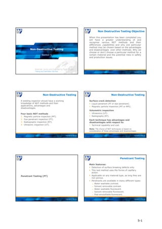Copyright © TWI Ltd
Section 5
Non-Destructive Testing
Copyright © TWI Ltd
When this presentation has been completed you
will have a greater understanding of and
recognise various NDT methods and their
differences ,capabilities and why one particular
method may be chosen based on the advantages
and disadvantages over other methods. Why we
choose or don’t choose a particular method for a
certain material and the potential risks in safety
and production issues.
Non Destructive Testing Objective
Copyright © TWI Ltd
A welding inspector should have a working
knowledge of NDT methods and their
applications, advantages and
disadvantages.
Four basic NDT methods
1. Magnetic particle inspection (MT).
2. Dye penetrant inspection (PT).
3. Radiographic inspection (RT).
4. Ultrasonic inspection (UT).
Non-Destructive Testing
Copyright © TWI Ltd
Surface crack detection
 Liquid penetrant (PT or dye-penetrant).
 Magnetic particle inspection (MT or MPI).
Volumetric inspection
 Ultrasonics (UT).
 Radiography (RT).
Each technique has advantages and
disadvantages with respect to:
 Technical capability and cost.
Note: The choice of NDT techniques is based on
consideration of these advantages and disadvantages.
Non-Destructive Testing
Copyright © TWI Ltd
Penetrant Testing (PT)
Copyright © TWI Ltd
Main features:
 Detection of surface breaking defects only.
 This test method uses the forces of capillary
action.
 Applicable on any material type, as long they are
non porous.
 Penetrants are available in many different types:
 Water washable contrast.
 Solvent removable contrast.
 Water washable fluorescent.
 Solvent removable fluorescent.
 Post-emulsifiable fluorescent.
Penetrant Testing
5-1
 