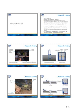 Copyright © TWI Ltd
Ultrasonic Testing (UT)
Copyright © TWI Ltd
Main features:
 Surface and sub-surface detection.
 This detection method uses high frequency sound
waves, typically above 2MHz to pass through a material.
 A probe is used which contains a piezo electric crystal to
transmit and receive ultrasonic pulses and display the
signals on a cathode ray tube or digital display.
 The actual display relates to the time taken for the
ultrasonic pulses to travel the distance to the interface
and back.
 An interface could be the back of a plate material or a
defect.
 For ultrasound to enter a material a couplant must be
introduced between the probe and specimen.
Ultrasonic Testing
Copyright © TWI Ltd
Digital
UT Set,
Pulse echo
signals A
scan
display
Compression probe Checking the material Thickness
Ultrasonic Testing
Copyright © TWI Ltd
defect
0 10 20 30 40 50
Defect
echo
Back wall
echo
CRT Display
Compression probe
Material Thk
Initial pulse
Ultrasonic Testing
Copyright © TWI Ltd
Angle probe
UT set
A scan
display
Ultrasonic Testing
Copyright © TWI Ltd
Initial pulse
Defect echo
defect
defect
defect
0 10 20 30 40 50
CRT Display
0 10 20 30 40 50
initial pulse
defect echo
CRT Display
½ Skip
Full Skip
Ultrasonic Testing
5-5
 