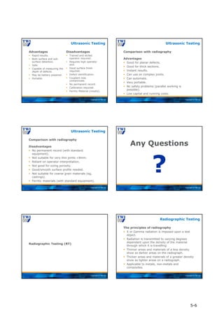 Copyright © TWI Ltd
Advantages
 Rapid results.
 Both surface and sub-
surface detection.
 Safe.
 Capable of measuring the
depth of defects.
 May be battery powered.
 Portable.
Disadvantages
 Trained and skilled
operator required.
 Requires high operator
skill.
 Good surface finish
required.
 Defect identification.
 Couplant may
contaminate.
 No permanent record.
 Calibration required.
 Ferritic Material (mostly).
Ultrasonic Testing
Copyright © TWI Ltd
Comparison with radiography
Advantages
 Good for planar defects.
 Good for thick sections.
 Instant results.
 Can use on complex joints.
 Can automate.
 Very portable.
 No safety problems (parallel working is
possible).
 Low capital and running costs.
Ultrasonic Testing
Copyright © TWI Ltd
Comparison with radiography
Disadvantages
 No permanent record (with standard
equipment).
 Not suitable for very thin joints <8mm.
 Reliant on operator interpretation.
 Not good for sizing porosity.
 Good/smooth surface profile needed.
 Not suitable for coarse grain materials (eg,
castings).
 Ferritic materials (with standard equipment).
Ultrasonic Testing
Copyright © TWI Ltd
Any Questions
?
Copyright © TWI Ltd
Radiographic Testing (RT)
Copyright © TWI Ltd
The principles of radiography
 X or Gamma radiation is imposed upon a test
object.
 Radiation is transmitted to varying degrees
dependant upon the density of the material
through which it is travelling.
 Thinner areas and materials of a less density
show as darker areas on the radiograph.
 Thicker areas and materials of a greater density
show as lighter areas on a radiograph.
 Applicable to metals, non-metals and
composites.
Radiographic Testing
5-6
 