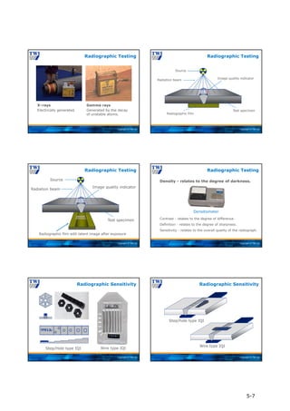 Copyright © TWI Ltd
X–rays
Electrically generated.
Gamma rays
Generated by the decay
of unstable atoms.
Radiographic Testing
Copyright © TWI Ltd
Source
Radiation beam
Image quality indicator
Test specimen
Radiographic film
Radiographic Testing
Copyright © TWI Ltd
Radiographic Testing
Radiation beam
Source
Image quality indicator
Radiographic film with latent image after exposure
Test specimen
Copyright © TWI Ltd
Density - relates to the degree of darkness.
Contrast - relates to the degree of difference.
Definition - relates to the degree of sharpness.
Sensitivity - relates to the overall quality of the radiograph.
Radiographic Testing
Densitometer
Copyright © TWI Ltd
7FE12
Step/Hole type IQI Wire type IQI
Radiographic Sensitivity
Copyright © TWI Ltd
Wire type IQI
Step/hole type IQI
Radiographic Sensitivity
5-7
 