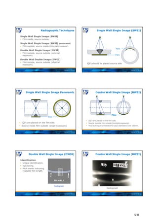 Copyright © TWI Ltd
Single Wall Single Image (SWSI)
 Film inside, source outside.
Single Wall Single Image (SWSI) panoramic
 Film outside, source inside (internal exposure).
Double Wall Single Image (DWSI)
 Film outside, source outside (external
exposure).
Double Wall Double Image (DWDI)
 Film outside, source outside (elliptical
exposure).
Radiographic Techniques
Copyright © TWI Ltd
IQI’s should be placed source side
Film
Film
Single Wall Single Image (SWSI)
Copyright © TWI Ltd
 IQI’s are placed on the film side.
 Source inside film outside (single exposure).
Film
Single Wall Single Image Panoramic
Copyright © TWI Ltd
 IQI’s are placed on the film side.
 Source outside film outside (multiple exposure).
 This technique is intended for pipe diameters over 100mm.
Film
Double Wall Single Image (DWSI)
Copyright © TWI Ltd
Radiograph
ID MR11
EN W10
A B
Identification
 Unique identification.
 IQI placing.
 Pitch marks indicating
readable film length.
Double Wall Single Image (DWSI)
Copyright © TWI Ltd
Radiograph
Double Wall Single Image (DWSI)
5-8
 