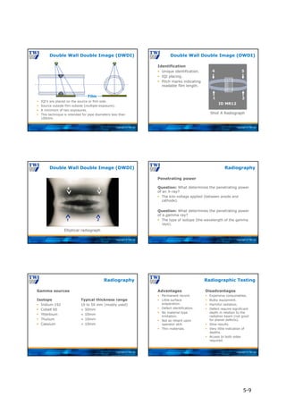 Copyright © TWI Ltd
Film
 IQI’s are placed on the source or film side.
 Source outside film outside (multiple exposure).
 A minimum of two exposures.
 This technique is intended for pipe diameters less than
100mm.
Double Wall Double Image (DWDI)
Copyright © TWI Ltd
Shot A Radiograph
ID MR12
EN W10
1 2
4 3
Identification
 Unique identification.
 IQI placing.
 Pitch marks indicating
readable film length.
Double Wall Double Image (DWDI)
Copyright © TWI Ltd
Elliptical radiograph
1 2
4 3
Double Wall Double Image (DWDI)
Copyright © TWI Ltd
Penetrating power
Question: What determines the penetrating power
of an X-ray?
 The kilo-voltage applied (between anode and
cathode).
Question: What determines the penetrating power
of a gamma ray?
 The type of isotope (the wavelength of the gamma
rays).
Radiography
Copyright © TWI Ltd
Gamma sources
Isotope Typical thickness range
 Iridium 192 10 to 50 mm (mostly used)
 Cobalt 60 > 50mm
 Ytterbium < 10mm
 Thulium < 10mm
 Caesium < 10mm
Radiography
Copyright © TWI Ltd
Advantages
 Permanent record.
 Little surface
preparation.
 Defect identification.
 No material type
limitation.
 Not so reliant upon
operator skill.
 Thin materials.
Disadvantages
 Expensive consumables.
 Bulky equipment.
 Harmful radiation.
 Defect require significant
depth in relation to the
radiation beam (not good
for planar defects).
 Slow results.
 Very little indication of
depths.
 Access to both sides
required.
Radiographic Testing
5-9
 