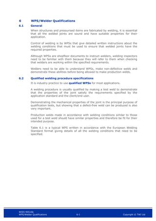 WIS5-90516b
WPS/Welder Qualifications 6-1 Copyright © TWI Ltd
6 WPS/Welder Qualifications
6.1 General
When structures and pressurised items are fabricated by welding, it is essential
that all the welded joints are sound and have suitable properties for their
application.
Control of welding is by WPSs that give detailed written instructions about the
welding conditions that must be used to ensure that welded joints have the
required properties.
Although WPSs are shopfloor documents to instruct welders, welding inspectors
need to be familiar with them because they will refer to them when checking
that welders are working within the specified requirements.
Welders need to be able to understand WPSs, make non-defective welds and
demonstrate these abilities before being allowed to make production welds.
6.2 Qualified welding procedure specifications
It is industry practice to use qualified WPSs for most applications.
A welding procedure is usually qualified by making a test weld to demonstrate
that the properties of the joint satisfy the requirements specified by the
application standard and the client/end user.
Demonstrating the mechanical properties of the joint is the principal purpose of
qualification tests, but showing that a defect-free weld can be produced is also
very important.
Production welds made in accordance with welding conditions similar to those
used for a test weld should have similar properties and therefore be fit for their
intended purpose.
Table 6.1 is a typical WPS written in accordance with the European Welding
Standard format giving details of all the welding conditions that need to be
specified.
 