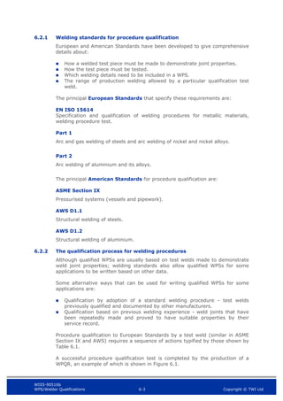 WIS5-90516b
WPS/Welder Qualifications 6-3 Copyright © TWI Ltd
6.2.1 Welding standards for procedure qualification
European and American Standards have been developed to give comprehensive
details about:
 How a welded test piece must be made to demonstrate joint properties.
 How the test piece must be tested.
 Which welding details need to be included in a WPS.
 The range of production welding allowed by a particular qualification test
weld.
The principal European Standards that specify these requirements are:
EN ISO 15614
Specification and qualification of welding procedures for metallic materials,
welding procedure test.
Part 1
Arc and gas welding of steels and arc welding of nickel and nickel alloys.
Part 2
Arc welding of aluminium and its alloys.
The principal American Standards for procedure qualification are:
ASME Section IX
Pressurised systems (vessels and pipework).
AWS D1.1
Structural welding of steels.
AWS D1.2
Structural welding of aluminium.
6.2.2 The qualification process for welding procedures
Although qualified WPSs are usually based on test welds made to demonstrate
weld joint properties; welding standards also allow qualified WPSs for some
applications to be written based on other data.
Some alternative ways that can be used for writing qualified WPSs for some
applications are:
 Qualification by adoption of a standard welding procedure - test welds
previously qualified and documented by other manufacturers.
 Qualification based on previous welding experience - weld joints that have
been repeatedly made and proved to have suitable properties by their
service record.
Procedure qualification to European Standards by a test weld (similar in ASME
Section IX and AWS) requires a sequence of actions typified by those shown by
Table 6.1.
A successful procedure qualification test is completed by the production of a
WPQR, an example of which is shown in Figure 6.1.
 