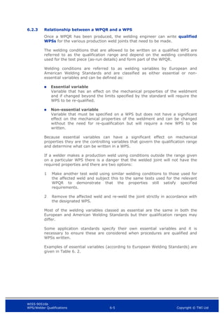 WIS5-90516b
WPS/Welder Qualifications 6-5 Copyright © TWI Ltd
6.2.3 Relationship between a WPQR and a WPS
Once a WPQR has been produced, the welding engineer can write qualified
WPSs for the various production weld joints that need to be made.
The welding conditions that are allowed to be written on a qualified WPS are
referred to as the qualification range and depend on the welding conditions
used for the test piece (as-run details) and form part of the WPQR.
Welding conditions are referred to as welding variables by European and
American Welding Standards and are classified as either essential or non-
essential variables and can be defined as:
 Essential variable
Variable that has an effect on the mechanical properties of the weldment
and if changed beyond the limits specified by the standard will require the
WPS to be re-qualified.
 Non-essential variable
Variable that must be specified on a WPS but does not have a significant
effect on the mechanical properties of the weldment and can be changed
without the need for re-qualification but will require a new WPS to be
written.
Because essential variables can have a significant effect on mechanical
properties they are the controlling variables that govern the qualification range
and determine what can be written in a WPS.
If a welder makes a production weld using conditions outside the range given
on a particular WPS there is a danger that the welded joint will not have the
required properties and there are two options:
1 Make another test weld using similar welding conditions to those used for
the affected weld and subject this to the same tests used for the relevant
WPQR to demonstrate that the properties still satisfy specified
requirements.
2 Remove the affected weld and re-weld the joint strictly in accordance with
the designated WPS.
Most of the welding variables classed as essential are the same in both the
European and American Welding Standards but their qualification ranges may
differ.
Some application standards specify their own essential variables and it is
necessary to ensure these are considered when procedures are qualified and
WPSs written.
Examples of essential variables (according to European Welding Standards) are
given in Table 6. 2.
 