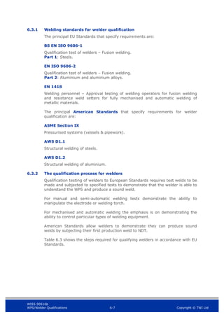 WIS5-90516b
WPS/Welder Qualifications 6-7 Copyright © TWI Ltd
6.3.1 Welding standards for welder qualification
The principal EU Standards that specify requirements are:
BS EN ISO 9606-1
Qualification test of welders – Fusion welding.
Part 1: Steels.
EN ISO 9606-2
Qualification test of welders – Fusion welding.
Part 2: Aluminium and aluminium alloys.
EN 1418
Welding personnel – Approval testing of welding operators for fusion welding
and resistance weld setters for fully mechanised and automatic welding of
metallic materials.
The principal American Standards that specify requirements for welder
qualification are:
ASME Section IX
Pressurised systems (vessels & pipework).
AWS D1.1
Structural welding of steels.
AWS D1.2
Structural welding of aluminium.
6.3.2 The qualification process for welders
Qualification testing of welders to European Standards requires test welds to be
made and subjected to specified tests to demonstrate that the welder is able to
understand the WPS and produce a sound weld.
For manual and semi-automatic welding tests demonstrate the ability to
manipulate the electrode or welding torch.
For mechanised and automatic welding the emphasis is on demonstrating the
ability to control particular types of welding equipment.
American Standards allow welders to demonstrate they can produce sound
welds by subjecting their first production weld to NDT.
Table 6.3 shows the steps required for qualifying welders in accordance with EU
Standards.
 