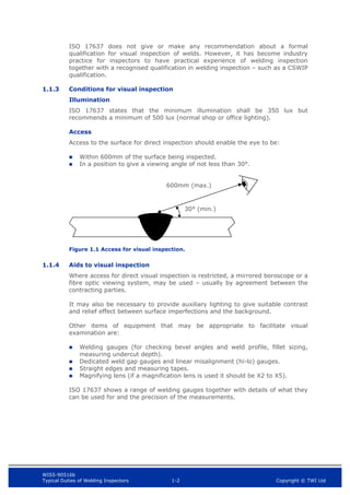 WIS5-90516b
Typical Duties of Welding Inspectors 1-2 Copyright © TWI Ltd
ISO 17637 does not give or make any recommendation about a formal
qualification for visual inspection of welds. However, it has become industry
practice for inspectors to have practical experience of welding inspection
together with a recognised qualification in welding inspection – such as a CSWIP
qualification.
1.1.3 Conditions for visual inspection
Illumination
ISO 17637 states that the minimum illumination shall be 350 lux but
recommends a minimum of 500 lux (normal shop or office lighting).
Access
Access to the surface for direct inspection should enable the eye to be:
 Within 600mm of the surface being inspected.
 In a position to give a viewing angle of not less than 30°.
Figure 1.1 Access for visual inspection.
1.1.4 Aids to visual inspection
Where access for direct visual inspection is restricted, a mirrored boroscope or a
fibre optic viewing system, may be used – usually by agreement between the
contracting parties.
It may also be necessary to provide auxiliary lighting to give suitable contrast
and relief effect between surface imperfections and the background.
Other items of equipment that may be appropriate to facilitate visual
examination are:
 Welding gauges (for checking bevel angles and weld profile, fillet sizing,
measuring undercut depth).
 Dedicated weld gap gauges and linear misalignment (hi-lo) gauges.
 Straight edges and measuring tapes.
 Magnifying lens (if a magnification lens is used it should be X2 to X5).
ISO 17637 shows a range of welding gauges together with details of what they
can be used for and the precision of the measurements.
30° (min.)
600mm (max.)
 
