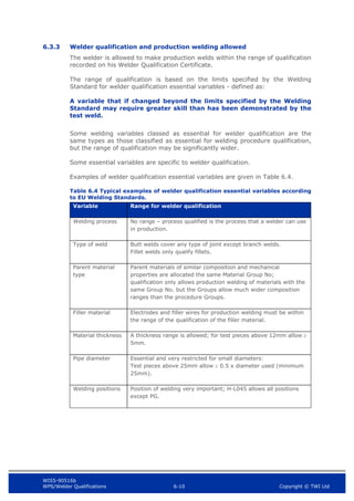 WIS5-90516b
WPS/Welder Qualifications 6-10 Copyright © TWI Ltd
6.3.3 Welder qualification and production welding allowed
The welder is allowed to make production welds within the range of qualification
recorded on his Welder Qualification Certificate.
The range of qualification is based on the limits specified by the Welding
Standard for welder qualification essential variables - defined as:
A variable that if changed beyond the limits specified by the Welding
Standard may require greater skill than has been demonstrated by the
test weld.
Some welding variables classed as essential for welder qualification are the
same types as those classified as essential for welding procedure qualification,
but the range of qualification may be significantly wider.
Some essential variables are specific to welder qualification.
Examples of welder qualification essential variables are given in Table 6.4.
Table 6.4 Typical examples of welder qualification essential variables according
to EU Welding Standards.
Variable Range for welder qualification
Welding process No range – process qualified is the process that a welder can use
in production.
Type of weld Butt welds cover any type of joint except branch welds.
Fillet welds only qualify fillets.
Parent material
type
Parent materials of similar composition and mechanical
properties are allocated the same Material Group No;
qualification only allows production welding of materials with the
same Group No. but the Groups allow much wider composition
ranges than the procedure Groups.
Filler material Electrodes and filler wires for production welding must be within
the range of the qualification of the filler material.
Material thickness A thickness range is allowed; for test pieces above 12mm allow 
5mm.
Pipe diameter Essential and very restricted for small diameters:
Test pieces above 25mm allow  0.5 x diameter used (minimum
25mm).
Welding positions Position of welding very important; H-L045 allows all positions
except PG.
 