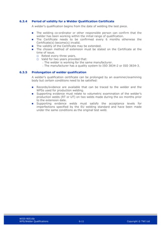 WIS5-90516b
WPS/Welder Qualifications 6-11 Copyright © TWI Ltd
6.3.4 Period of validity for a Welder Qualification Certificate
A welder’s qualification begins from the date of welding the test piece.
 The welding co-ordinator or other responsible person can confirm that the
welder has been working within the initial range of qualification.
 The Certificate needs to be confirmed every 6 months otherwise the
Certificate(s) become(s) invalid.
 The validity of the Certificate may be extended.
 The chosen method of extension must be stated on the Certificate at the
time of issue.
Retest every three years.
Valid for two years provided that:
- The welder is working for the same manufacturer.
- The manufacturer has a quality system to ISO 3834-2 or ISO 3834-3.
6.3.5 Prolongation of welder qualification
A welder’s qualification certificate can be prolonged by an examiner/examining
body but certain conditions need to be satisfied:
 Records/evidence are available that can be traced to the welder and the
WPSs used for production welding.
 Supporting evidence must relate to volumetric examination of the welder’s
production welds (RT or UT) on two welds made during the six months prior
to the extension date.
 Supporting evidence welds must satisfy the acceptance levels for
imperfections specified by the EU welding standard and have been made
under the same conditions as the original test weld.
 