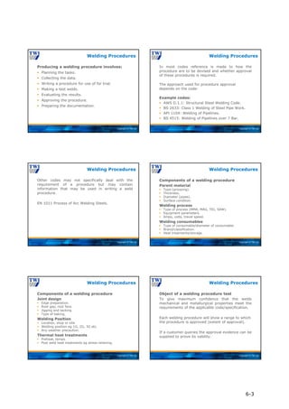 Copyright © TWI Ltd
Producing a welding procedure involves:
 Planning the tasks.
 Collecting the data.
 Writing a procedure for use of for trial.
 Making a test welds.
 Evaluating the results.
 Approving the procedure.
 Preparing the documentation.
Welding Procedures
Copyright © TWI Ltd
In most codes reference is made to how the
procedure are to be devised and whether approval
of these procedures is required.
The approach used for procedure approval
depends on the code:
Example codes:
 AWS D.1.1: Structural Steel Welding Code.
 BS 2633: Class 1 Welding of Steel Pipe Work.
 API 1104: Welding of Pipelines.
 BS 4515: Welding of Pipelines over 7 Bar.
Welding Procedures
Copyright © TWI Ltd
Other codes may not specifically deal with the
requirement of a procedure but may contain
information that may be used in writing a weld
procedure.
EN 1011 Process of Arc Welding Steels.
Welding Procedures
Copyright © TWI Ltd
Components of a welding procedure
Parent material
 Type (grouping).
 Thickness.
 Diameter (pipes).
 Surface condition.
Welding process
 Type of process (MMA, MAG, TIG, SAW).
 Equipment parameters.
 Amps, volts, travel speed.
Welding consumables
 Type of consumable/diameter of consumable.
 Brand/classification.
 Heat treatments/storage.
Welding Procedures
Copyright © TWI Ltd
Components of a welding procedure
Joint design
 Edge preparation.
 Root gap, root face.
 Jigging and tacking.
 Type of baking.
Welding Position
 Location, shop or site.
 Welding position eg 1G, 2G, 3G etc.
 Any weather precaution.
Thermal heat treatments
 Preheat, temps.
 Post weld heat treatments eg stress relieving.
Welding Procedures
Copyright © TWI Ltd
Object of a welding procedure test
To give maximum confidence that the welds
mechanical and metallurgical properties meet the
requirements of the applicable code/specification.
Each welding procedure will show a range to which
the procedure is approved (extent of approval).
If a customer queries the approval evidence can be
supplied to prove its validity.
Welding Procedures
6-3
 