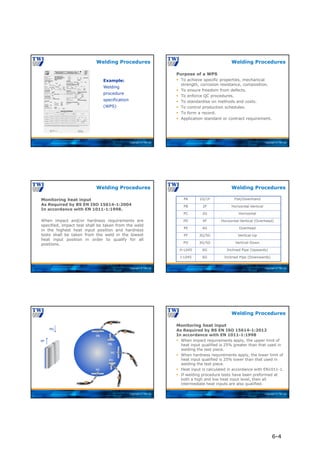 Copyright © TWI Ltd
Example:
Welding
procedure
specification
(WPS)
Welding Procedures
Copyright © TWI Ltd
Purpose of a WPS
 To achieve specific properties, mechanical
strength, corrosion resistance, composition.
 To ensure freedom from defects.
 To enforce QC procedures.
 To standardise on methods and costs.
 To control production schedules.
 To form a record.
 Application standard or contract requirement.
Welding Procedures
Copyright © TWI Ltd
Monitoring heat input
As Required by BS EN ISO 15614-1:2004
In accordance with EN 1011-1:1998.
When impact and/or hardness requirements are
specified, impact test shall be taken from the weld
in the highest heat input position and hardness
tests shall be taken from the weld in the lowest
heat input position in order to qualify for all
positions.
Welding Procedures
Copyright © TWI Ltd
PA 1G/1F Flat/Downhand
PB 2F Horizontal-Vertical
PC 2G Horizontal
PD 4F Horizontal-Vertical (Overhead)
PE 4G Overhead
PF 3G/5G Vertical-Up
PG 3G/5G Vertical-Down
H-L045 6G Inclined Pipe (Upwards)
J-L045 6G Inclined Pipe (Downwards)
Welding Procedures
Copyright © TWI Ltd
PF
PG
PA
PB
PC
PD
PE
Copyright © TWI Ltd
Monitoring heat input
As Required by BS EN ISO 15614-1:2012
In accordance with EN 1011-1:1998
 When impact requirements apply, the upper limit of
heat input qualified is 25% greater than that used in
welding the test piece.
 When hardness requirements apply, the lower limit of
heat input qualified is 25% lower than that used in
welding the test piece.
 Heat input is calculated in accordance with EN1011-1.
 If welding procedure tests have been preformed at
both a high and low heat input level, then all
intermediate heat inputs are also qualified.
Welding Procedures
6-4
 