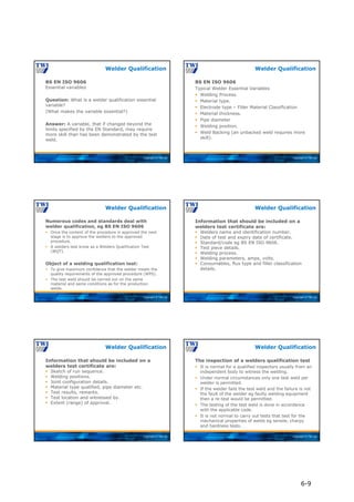 Copyright © TWI Ltd
BS EN ISO 9606
Essential variables
Question: What is a welder qualification essential
variable?
(What makes the variable essential?)
Answer: A variable, that if changed beyond the
limits specified by the EN Standard, may require
more skill than has been demonstrated by the test
weld.
Welder Qualification
Copyright © TWI Ltd
BS EN ISO 9606
Typical Welder Essential Variables
 Welding Process.
 Material type.
 Electrode type – Filler Material Classification
 Material thickness.
 Pipe diameter
 Welding position.
 Weld Backing (an unbacked weld requires more
skill).
Welder Qualification
Copyright © TWI Ltd
Numerous codes and standards deal with
welder qualification, eg BS EN ISO 9606
 Once the content of the procedure is approved the next
stage is to approve the welders to the approved
procedure.
 A welders test know as a Welders Qualification Test
(WQT).
Object of a welding qualification test:
 To give maximum confidence that the welder meets the
quality requirements of the approved procedure (WPS).
 The test weld should be carried out on the same
material and same conditions as for the production
welds.
Welder Qualification
Copyright © TWI Ltd
Information that should be included on a
welders test certificate are:
 Welders name and identification number.
 Date of test and expiry date of certificate.
 Standard/code eg BS EN ISO 9606.
 Test piece details.
 Welding process.
 Welding parameters, amps, volts.
 Consumables, flux type and filler classification
details.
Welder Qualification
Copyright © TWI Ltd
Information that should be included on a
welders test certificate are:
 Sketch of run sequence.
 Welding positions.
 Joint configuration details.
 Material type qualified, pipe diameter etc.
 Test results, remarks.
 Test location and witnessed by.
 Extent (range) of approval.
Welder Qualification
Copyright © TWI Ltd
The inspection of a welders qualification test
 It is normal for a qualified inspectors usually from an
independent body to witness the welding.
 Under normal circumstances only one test weld per
welder is permitted.
 If the welder fails the test weld and the failure is not
the fault of the welder eg faulty welding equipment
then a re-test would be permitted.
 The testing of the test weld is done in accordance
with the applicable code.
 It is not normal to carry out tests that test for the
mechanical properties of welds eg tensile, charpy
and hardness tests.
Welder Qualification
6-9
 
