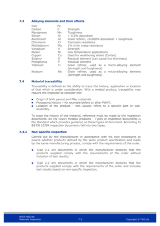 WIS5-90516b
Materials Inspection 7-2 Copyright © TWI Ltd
7.3 Alloying elements and their effects
Iron Fe
Carbon C Strength
Manganese Mn Toughness
Silicon Si < 0.3% deoxidiser
Aluminium Al Grain refiner, <0.008% deoxidiser + toughness
Chromium Cr Corrosion resistance
Molybdenum Mo 1% is for creep resistance
Vanadium V Strength
Nickel Ni Low temperature applications
Copper Cu Used for weathering steels (Corten)
Sulphur S Residual element (can cause hot shortness)
Phosphorus P Residual element
Titanium Ti Grain refiner, used as a micro-alloying element
(strength and toughness)
Niobium Nb Grain refiner, used as a micro-alloying element
(strength and toughness)
7.4 Material traceability
Traceability is defined as the ability to trace the history, application or location
of that which is under consideration. With a welded product, traceability may
require the inspector to consider the:
 Origin of both parent and filler materials.
 Processing history – for example before or after PWHT.
 Location of the product – this usually refers to a specific part or sub-
assembly.
To trace the history of the material, reference must be made to the inspection
documents. BS EN 10204 Metallic products – Types of inspection documents is
the standard which provides guidance on these types of document. According to
BS EN 10204 inspection documents fall into two types:
7.4.1 Non-specific inspection
Carried out by the manufacturer in accordance with his own procedures to
assess whether products defined by the same product specification and made
by the same manufacturing process, comply with the requirements of the order.
 Type 2.1 are documents in which the manufacturer declares that the
products supplied comply with the requirements of the order without
inclusion of test results.
 Type 2.2 are documents in which the manufacturer declares that the
products supplied comply with the requirements of the order and includes
test results based on non-specific inspection.
 