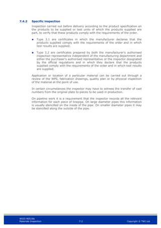 WIS5-90516b
Materials Inspection 7-3 Copyright © TWI Ltd
7.4.2 Specific inspection
Inspection carried out before delivery according to the product specification on
the products to be supplied or test units of which the products supplied are
part, to verify that these products comply with the requirements of the order.
 Type 3.1 are certificates in which the manufacturer declares that the
products supplied comply with the requirements of the order and in which
test results are supplied.
 Type 3.2 are certificates prepared by both the manufacturer’s authorised
inspection representative independent of the manufacturing department and
either the purchaser’s authorised representative or the inspector designated
by the official regulations and in which they declare that the products
supplied comply with the requirements of the order and in which test results
are supplied.
Application or location of a particular material can be carried out through a
review of the WPS, fabrication drawings, quality plan or by physical inspection
of the material at the point of use.
In certain circumstances the inspector may have to witness the transfer of cast
numbers from the original plate to pieces to be used in production.
On pipeline work it is a requirement that the inspector records all the relevant
information for each piece of linepipe. On large diameter pipes this information
is usually stencilled on the inside of the pipe. On smaller diameter pipes it may
be stencilled along the outside of the pipe.
 
