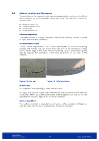 WIS5-90516b
Materials Inspection 7-5 Copyright © TWI Ltd
7.5 Material condition and dimensions
The condition of the material could have an adverse effect on the service life of
the component so is an important inspection point. The points for inspection
must include:
 General inspection.
 Visible imperfections.
 Dimensions.
 Surface condition.
General inspection
This takes account of storage conditions, methods of handling, number of plates
or pipes and distortion tolerances.
Visible imperfections
Typical visible imperfections are usually attributable to the manufacturing
process and include cold laps which break the surface or laminations if they
appear at the edge of the plate. Ultrasonic testing using a compression probe
may be required for laminations which may be present in the body of the
material.
Figure 7.1 Cold lap. Figure 7.2 Plate lamination.
Dimensions
For plates this includes length, width and thickness.
For pipes this includes length and wall thickness and also inspection of diameter
and ovality. At this stage of inspection the material cast or heat number may be
recorded for validation against the material certificate.
Surface condition
The surface condition is important and must not show excessive millscale or
rust, be badly pitted or have unacceptable mechanical damage.
 